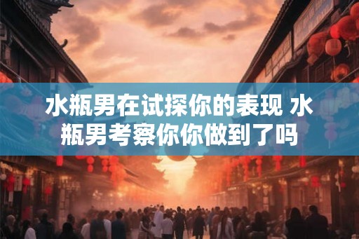 水瓶男在试探你的表现 水瓶男考察你你做到了吗