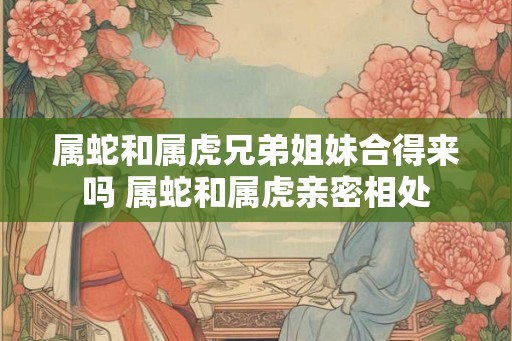 属蛇和属虎兄弟姐妹合得来吗 属蛇和属虎亲密相处 属蛇和属虎兄弟姐妹合得来吗 属蛇和属虎亲密相处