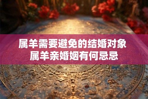属羊需要避免的结婚对象 属羊亲婚姻有何忌忌 属羊需要避免的结婚对象 属羊亲婚姻有何忌忌