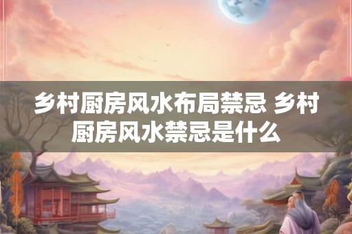乡村厨房风水布局禁忌 乡村厨房风水禁忌是什么 乡村厨房风水布局禁忌 乡村厨房风水禁忌是什么