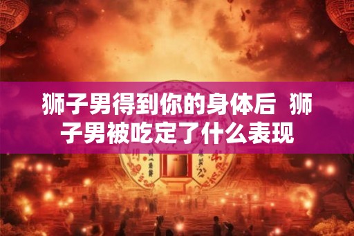 狮子男得到你的身体后  狮子男被吃定了什么表现
