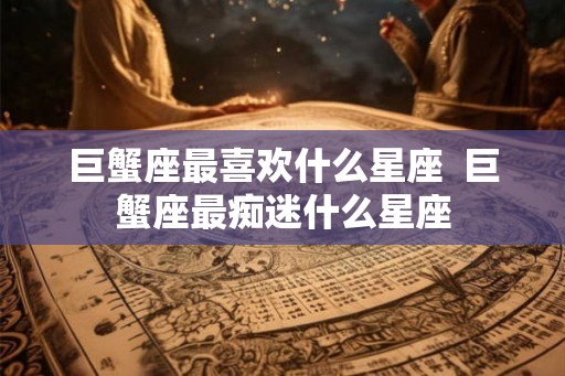 巨蟹座最喜欢什么星座 巨蟹座最痴迷什么星座 巨蟹座最喜欢什么星座 巨蟹座最痴迷什么星座