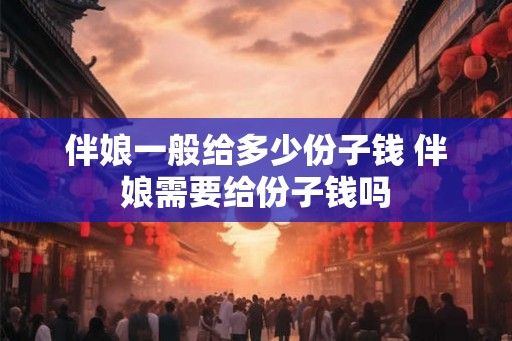 伴娘一般给多少份子钱 伴娘需要给份子钱吗