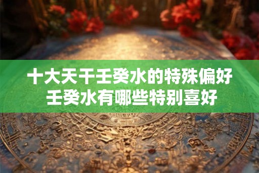 十大天干壬癸水的特殊偏好 壬癸水有哪些特别喜好 十大天干壬癸水的特殊偏好 壬癸水有哪些特别喜好