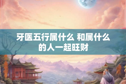 牙医五行属什么 和属什么的人一起旺财 牙医五行属什么 和属什么的人一起旺财
