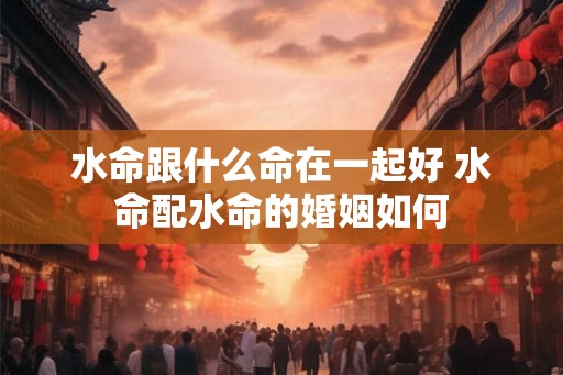 水命跟什么命在一起好 水命配水命的婚姻如何