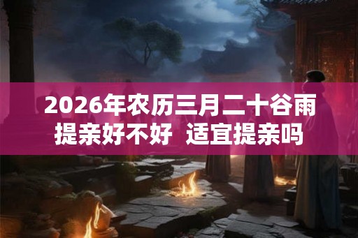 2026年农历三月二十谷雨提亲好不好  适宜提亲吗