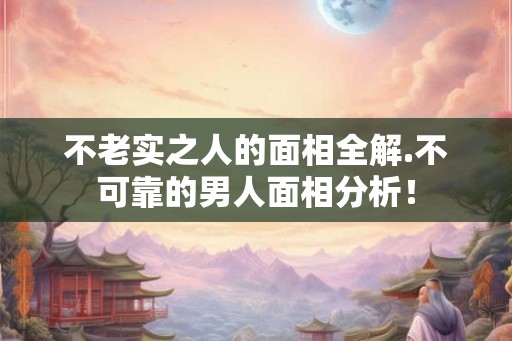 不老实之人的面相全解.不可靠的男人面相分析！