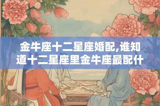 金牛座十二星座婚配,谁知道十二星座里金牛座最配什么星座