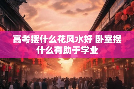 高考摆什么花风水好 卧室摆什么有助于学业 高考摆什么花风水好 卧室摆什么有助于学业