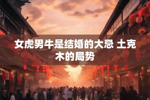 女虎男牛是结婚的大忌 土克木的局势