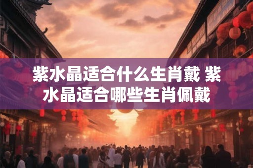 紫水晶适合什么生肖戴 紫水晶适合哪些生肖佩戴 紫水晶适合什么生肖戴 紫水晶适合哪些生肖佩戴