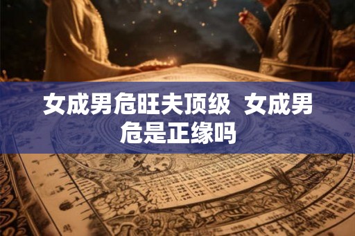 女成男危旺夫顶级  女成男危是正缘吗