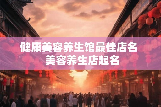 健康美容养生馆最佳店名  美容养生店起名