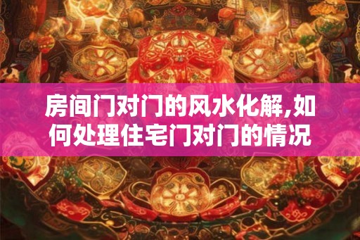 房间门对门的风水化解,如何处理住宅门对门的情况