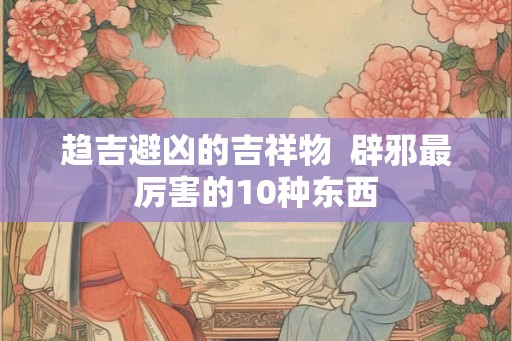 趋吉避凶的吉祥物 辟邪最厉害的10种东西 趋吉避凶的吉祥物 辟邪最厉害的10种东西