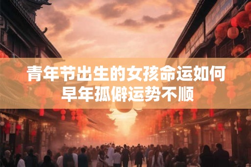 青年节出生的女孩命运如何 早年孤僻运势不顺