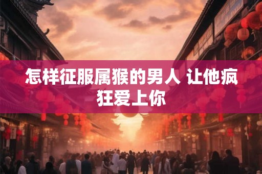 怎样征服属猴的男人 让他疯狂爱上你