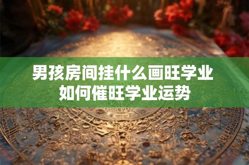 男孩房间挂什么画旺学业 如何催旺学业运势