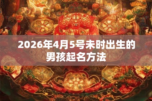 2026年4月5号未时出生的男孩起名方法