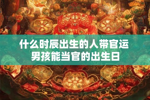 什么时辰出生的人带官运 男孩能当官的出生日