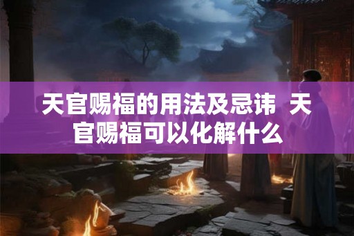 天官赐福的用法及忌讳  天官赐福可以化解什么