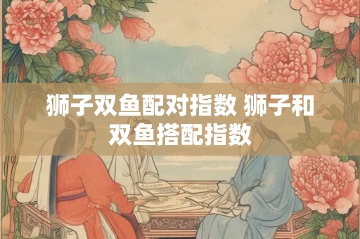 狮子双鱼配对指数 狮子和双鱼搭配指数