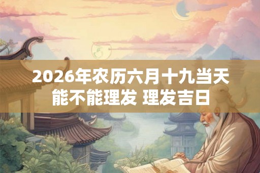 2026年农历六月十九当天能不能理发 理发吉日