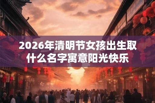 2026年清明节女孩出生取什么名字寓意阳光快乐 2026年清明节女孩出生取什么名字寓意阳光快乐