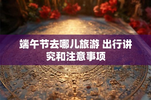 端午节去哪儿旅游 出行讲究和注意事项