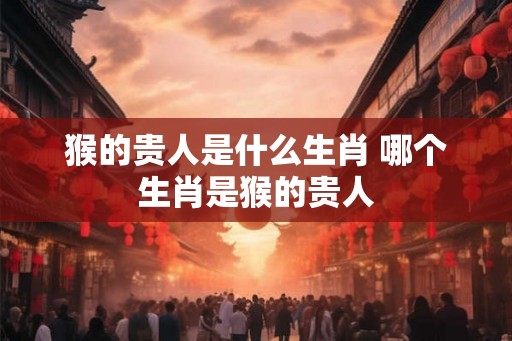 猴的贵人是什么生肖 哪个生肖是猴的贵人
