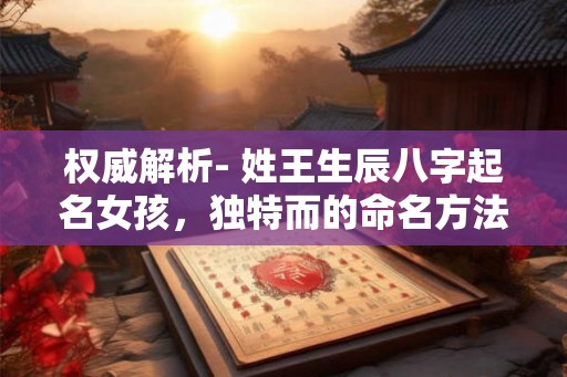 权威解析- 姓王生辰八字起名女孩，独特而的命名方法！