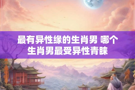 最有异性缘的生肖男 哪个生肖男最受异性青睐