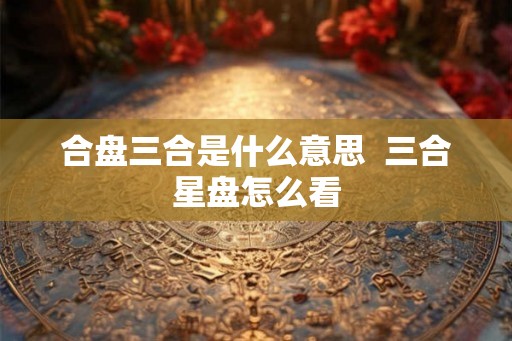 合盘三合是什么意思 三合星盘怎么看 合盘三合是什么意思 三合星盘怎么看