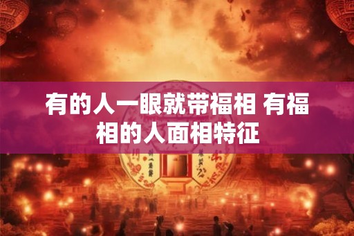有的人一眼就带福相 有福相的人面相特征 有的人一眼就带福相 有福相的人面相特征