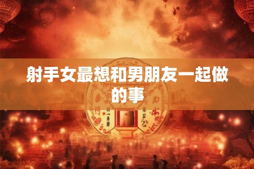 射手女最想和男朋友一起做的事 射手女最想和男朋友一起做的事