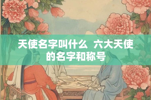 天使名字叫什么 六大天使的名字和称号 天使名字叫什么 六大天使的名字和称号
