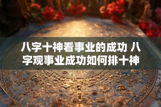八字十神看事业的成功 八字观事业成功如何排十神