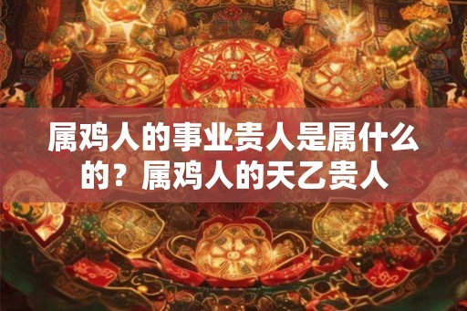 属鸡人的事业贵人是属什么的？属鸡人的天乙贵人