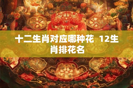 十二生肖对应哪种花  12生肖排花名