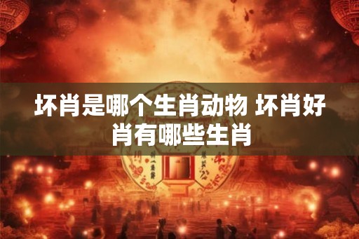 坏肖是哪个生肖动物 坏肖好肖有哪些生肖