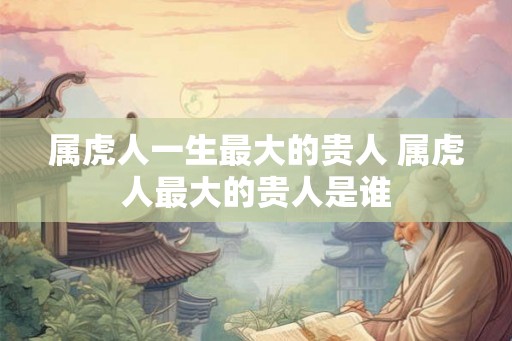 属虎人一生最大的贵人 属虎人最大的贵人是谁