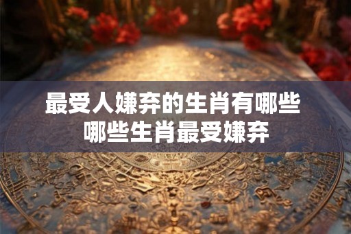 最受人嫌弃的生肖有哪些 哪些生肖最受嫌弃 最受人嫌弃的生肖有哪些 哪些生肖最受嫌弃