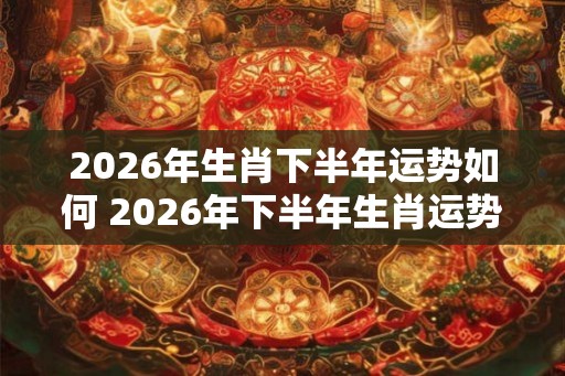 2026年生肖下半年运势如何 2026年下半年生肖运势展望
