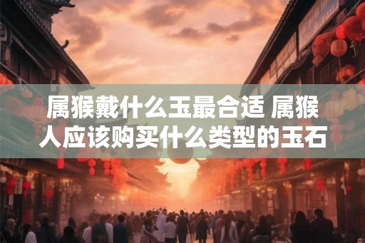 属猴戴什么玉最合适 属猴人应该购买什么类型的玉石