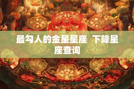 最勾人的金星星座 下降星座查询 最勾人的金星星座 下降星座查询