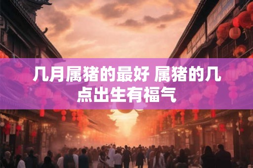 几月属猪的最好 属猪的几点出生有福气
