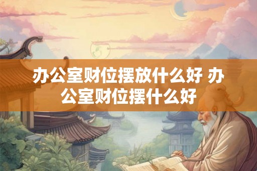 办公室财位摆放什么好 办公室财位摆什么好