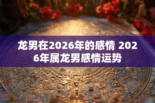 龙男在2026年的感情 2026年属龙男感情运势