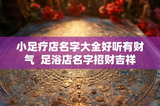 小足疗店名字大全好听有财气 足浴店名字招财吉祥 小足疗店名字大全好听有财气 足浴店名字招财吉祥